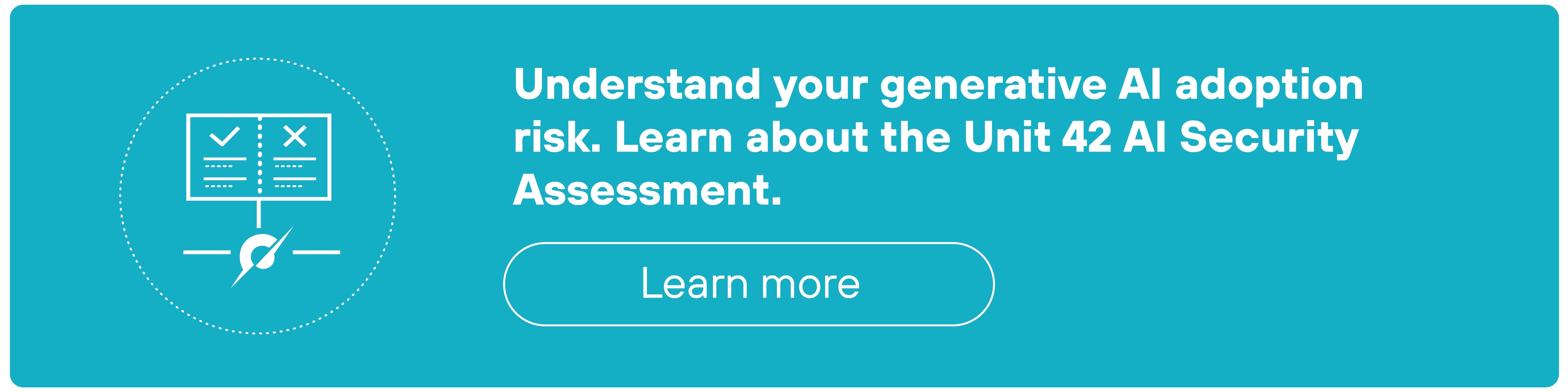 A rectangular teal call-to-action banner features white text on the right that reads, 'Understand your generative AI adoption risk. Learn about the Unit 42 AI Security Assessment.' Below the text is a rounded rectangular button outlined in white with the label 'Learn more' in white text. On the left side of the banner, there is a white circular icon containing an illustration of a checklist with two columns marked by check and cross symbols, a horizontal line underneath, and a stylized leaf icon centered below the line.